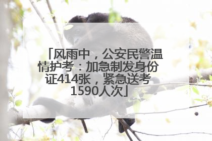 风雨中，公安民警温情护考：加急制发身份证414张，紧急送考1590人次