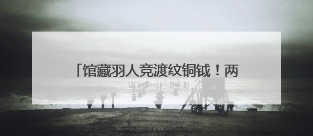 馆藏羽人竞渡纹铜钺！两千年前古人如何竞渡？