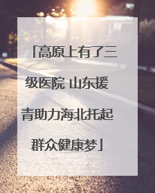 高原上有了三级医院 山东援青助力海北托起群众健康梦