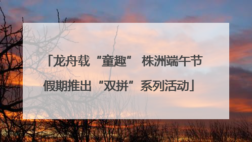 龙舟载“童趣” 株洲端午节假期推出“双拼”系列活动