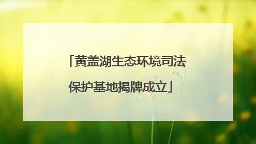 黄盖湖生态环境司法保护基地揭牌成立