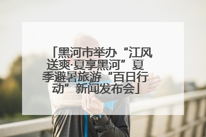 黑河市举办“江风送爽·夏享黑河”夏季避暑旅游“百日行动”新闻发布会