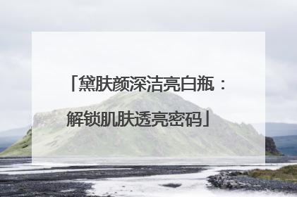 黛肤颜深洁亮白瓶：解锁肌肤透亮密码