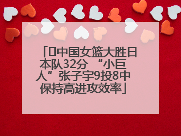 ﻿中国女篮大胜日本队32分 “小巨人”张子宇9投8中保持高进攻效率