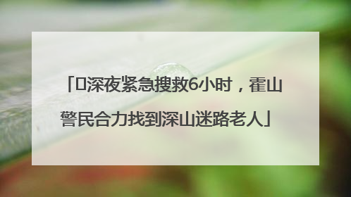 ﻿深夜紧急搜救6小时，霍山警民合力找到深山迷路老人
