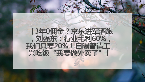 3年0佣金？京东进军酒旅，刘强东：行业毛利60%，我们只要20%！自曝曾请王兴吃饭“我要做外卖了”
