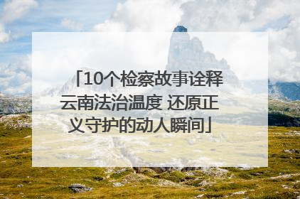 10个检察故事诠释云南法治温度 还原正义守护的动人瞬间