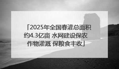 2025年全国春灌总面积约4.3亿亩 水网建设保农作物灌溉 保粮食丰收