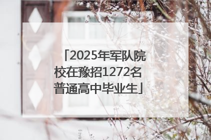 2025年军队院校在豫招1272名普通高中毕业生