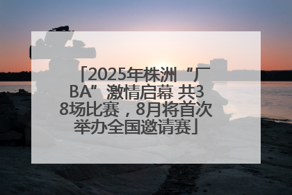 2025年株洲“厂BA”激情启幕 共38场比赛，8月将首次举办全国邀请赛