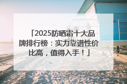 2025防晒霜十大品牌排行榜：实力靠谱性价比高，值得入手！