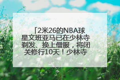 2米26的NBA球星文班亚马已在少林寺剃发、换上僧服，将闭关修行10天！少林寺回应：人在寺里