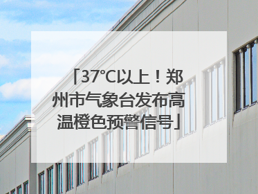 37℃以上！郑州市气象台发布高温橙色预警信号