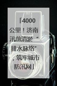 4000公里！济南汛前清淤“排水脉络”，筑牢城市防汛网