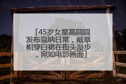 45岁女星高圆圆发布戛纳日常，戴草帽穿白裙在街头漫步，宛如电影画面