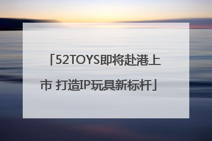 52TOYS即将赴港上市 打造IP玩具新标杆