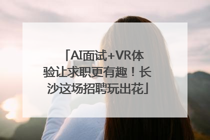 AI面试+VR体验让求职更有趣！长沙这场招聘玩出花
